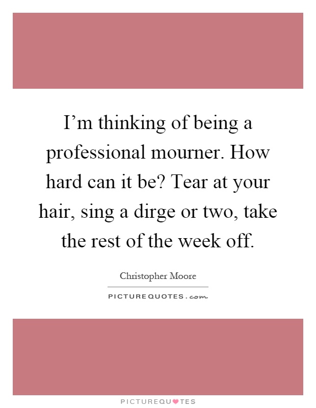 I'm thinking of being a professional mourner. How hard can it be? Tear at your hair, sing a dirge or two, take the rest of the week off Picture Quote #1