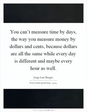 You can’t measure time by days, the way you measure money by dollars and cents, because dollars are all the same while every day is different and maybe every hour as well Picture Quote #1