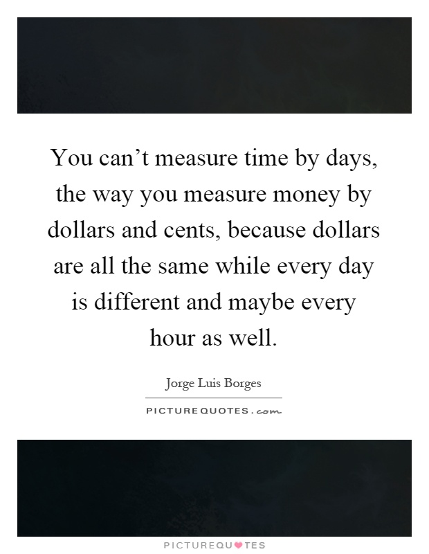 You can't measure time by days, the way you measure money by dollars and cents, because dollars are all the same while every day is different and maybe every hour as well Picture Quote #1