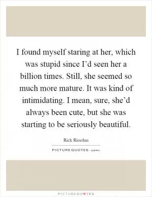 I found myself staring at her, which was stupid since I’d seen her a billion times. Still, she seemed so much more mature. It was kind of intimidating. I mean, sure, she’d always been cute, but she was starting to be seriously beautiful Picture Quote #1