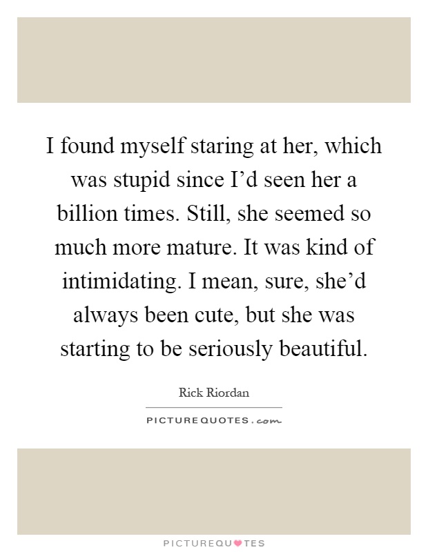 I found myself staring at her, which was stupid since I'd seen her a billion times. Still, she seemed so much more mature. It was kind of intimidating. I mean, sure, she'd always been cute, but she was starting to be seriously beautiful Picture Quote #1