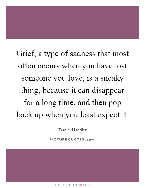 Grief, a type of sadness that most often occurs when you have lost someone you love, is a sneaky thing, because it can disappear for a long time, and then pop back up when you least expect it Picture Quote #1