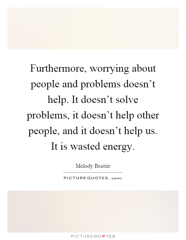 Furthermore, worrying about people and problems doesn't help. It doesn't solve problems, it doesn't help other people, and it doesn't help us. It is wasted energy Picture Quote #1