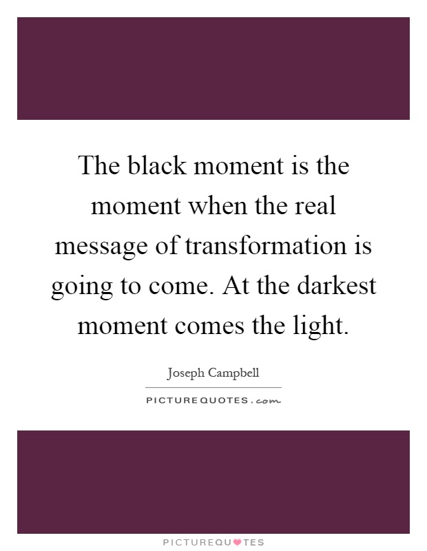 The black moment is the moment when the real message of transformation is going to come. At the darkest moment comes the light Picture Quote #1