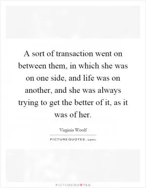A sort of transaction went on between them, in which she was on one side, and life was on another, and she was always trying to get the better of it, as it was of her Picture Quote #1