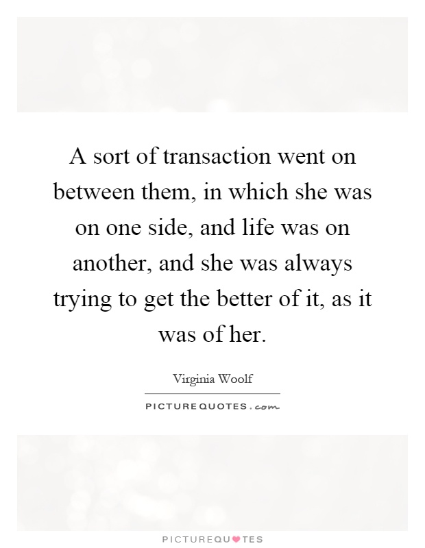 A sort of transaction went on between them, in which she was on one side, and life was on another, and she was always trying to get the better of it, as it was of her Picture Quote #1