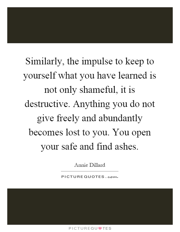 Similarly, the impulse to keep to yourself what you have learned is not only shameful, it is destructive. Anything you do not give freely and abundantly becomes lost to you. You open your safe and find ashes Picture Quote #1
