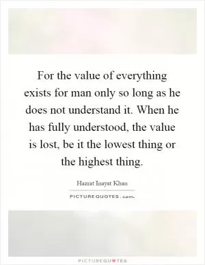 For the value of everything exists for man only so long as he does not understand it. When he has fully understood, the value is lost, be it the lowest thing or the highest thing Picture Quote #1