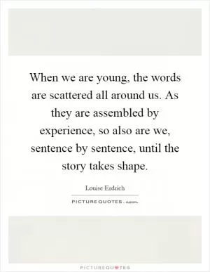 When we are young, the words are scattered all around us. As they are assembled by experience, so also are we, sentence by sentence, until the story takes shape Picture Quote #1