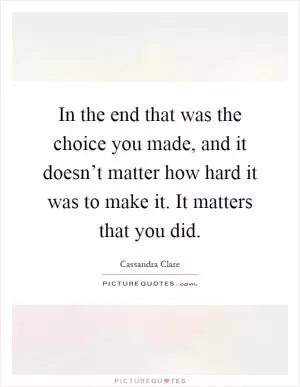 In the end that was the choice you made, and it doesn’t matter how hard it was to make it. It matters that you did Picture Quote #1