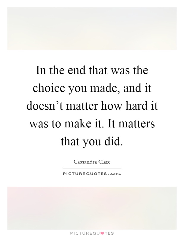 In the end that was the choice you made, and it doesn't matter how hard it was to make it. It matters that you did Picture Quote #1