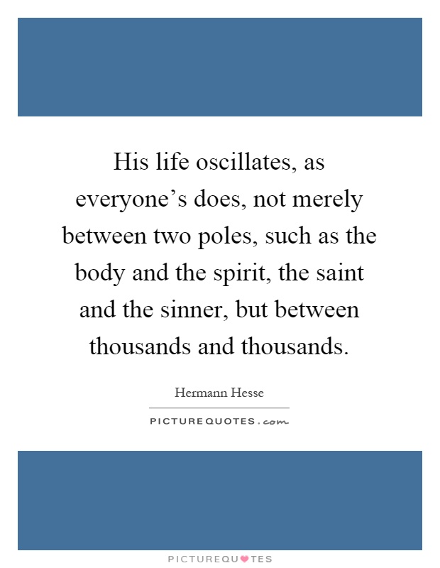 His life oscillates, as everyone's does, not merely between two poles, such as the body and the spirit, the saint and the sinner, but between thousands and thousands Picture Quote #1