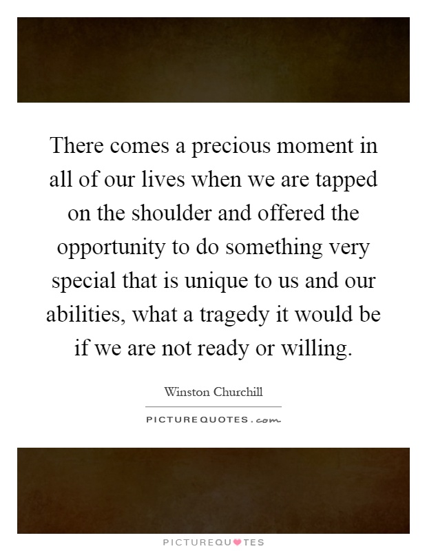 There comes a precious moment in all of our lives when we are tapped on the shoulder and offered the opportunity to do something very special that is unique to us and our abilities, what a tragedy it would be if we are not ready or willing Picture Quote #1