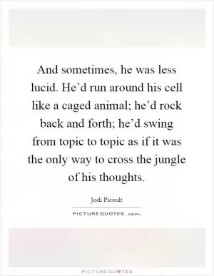 And sometimes, he was less lucid. He’d run around his cell like a caged animal; he’d rock back and forth; he’d swing from topic to topic as if it was the only way to cross the jungle of his thoughts Picture Quote #1