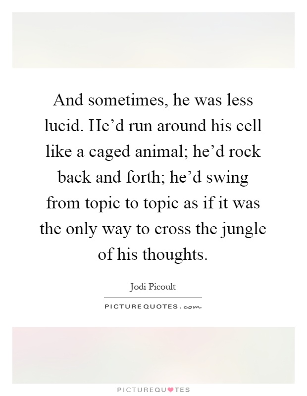 And sometimes, he was less lucid. He'd run around his cell like a caged animal; he'd rock back and forth; he'd swing from topic to topic as if it was the only way to cross the jungle of his thoughts Picture Quote #1
