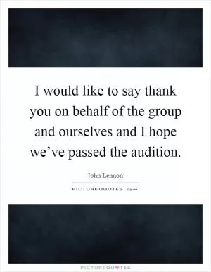 I would like to say thank you on behalf of the group and ourselves and I hope we’ve passed the audition Picture Quote #1