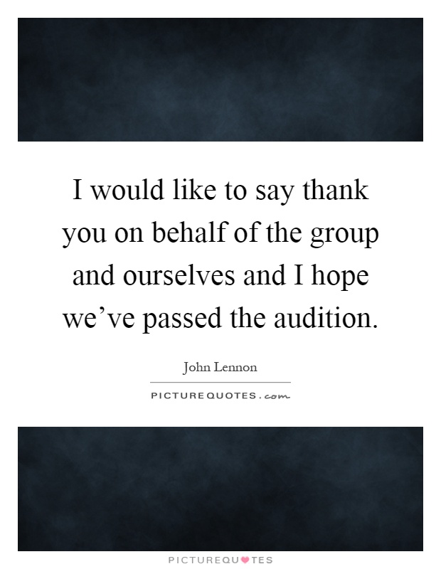 I would like to say thank you on behalf of the group and ourselves and I hope we've passed the audition Picture Quote #1