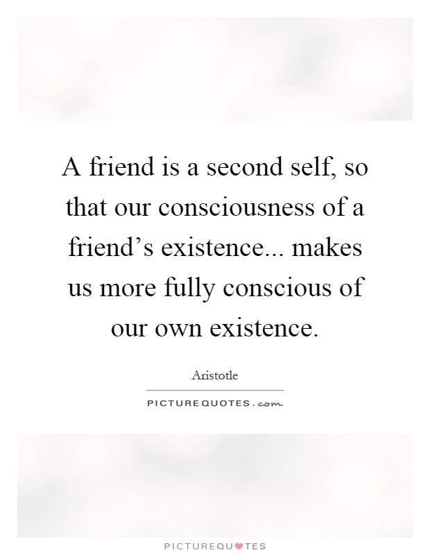 A friend is a second self, so that our consciousness of a friend's existence... makes us more fully conscious of our own existence Picture Quote #1