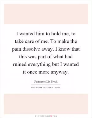 I wanted him to hold me, to take care of me. To make the pain dissolve away. I know that this was part of what had ruined everything but I wanted it once more anyway Picture Quote #1
