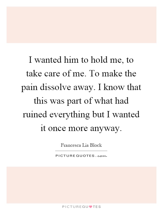 I wanted him to hold me, to take care of me. To make the pain dissolve away. I know that this was part of what had ruined everything but I wanted it once more anyway Picture Quote #1