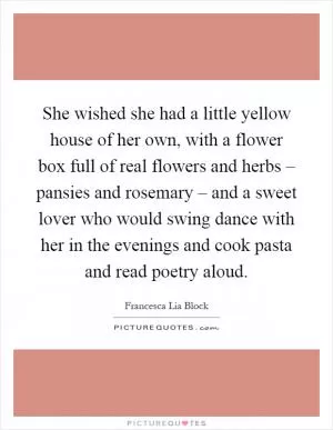 She wished she had a little yellow house of her own, with a flower box full of real flowers and herbs – pansies and rosemary – and a sweet lover who would swing dance with her in the evenings and cook pasta and read poetry aloud Picture Quote #1
