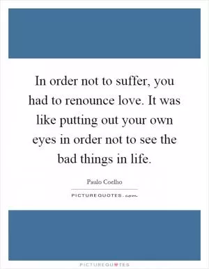 In order not to suffer, you had to renounce love. It was like putting out your own eyes in order not to see the bad things in life Picture Quote #1