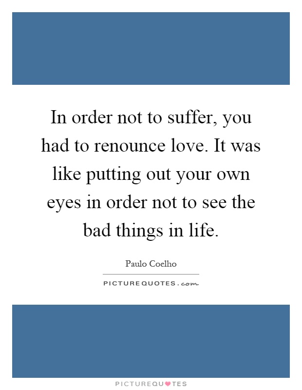 In order not to suffer, you had to renounce love. It was like putting out your own eyes in order not to see the bad things in life Picture Quote #1