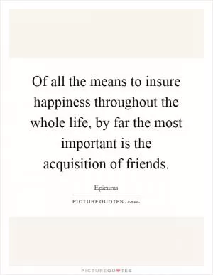 Of all the means to insure happiness throughout the whole life, by far the most important is the acquisition of friends Picture Quote #1