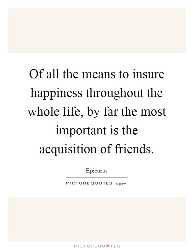 Of all the means to insure happiness throughout the whole life, by far the most important is the acquisition of friends Picture Quote #1