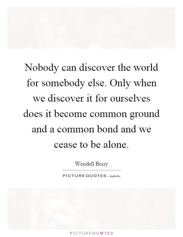 Nobody can discover the world for somebody else. Only when we discover it for ourselves does it become common ground and a common bond and we cease to be alone Picture Quote #1