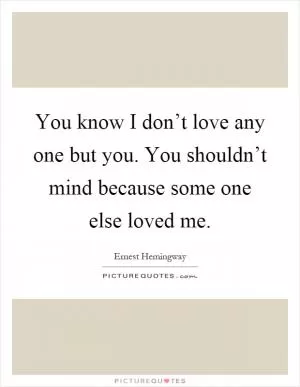 You know I don’t love any one but you. You shouldn’t mind because some one else loved me Picture Quote #1