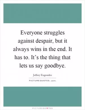 Everyone struggles against despair, but it always wins in the end. It has to. It’s the thing that lets us say goodbye Picture Quote #1