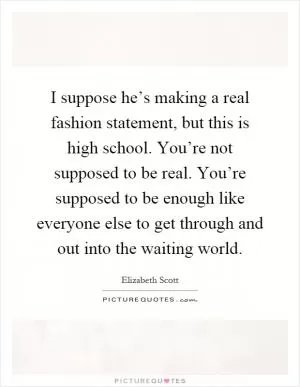 I suppose he’s making a real fashion statement, but this is high school. You’re not supposed to be real. You’re supposed to be enough like everyone else to get through and out into the waiting world Picture Quote #1
