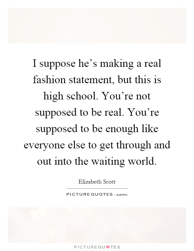 I suppose he's making a real fashion statement, but this is high school. You're not supposed to be real. You're supposed to be enough like everyone else to get through and out into the waiting world Picture Quote #1
