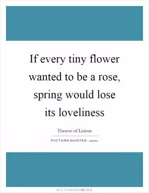 If every tiny flower wanted to be a rose, spring would lose its loveliness Picture Quote #1