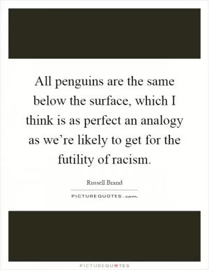 All penguins are the same below the surface, which I think is as perfect an analogy as we’re likely to get for the futility of racism Picture Quote #1