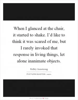 When I glanced at the chair, it started to shake. I’d like to think it was scared of me, but I rarely invoked that response in living things, let alone inanimate objects Picture Quote #1