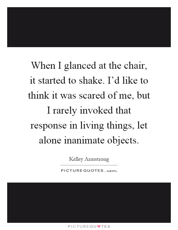When I glanced at the chair, it started to shake. I'd like to think it was scared of me, but I rarely invoked that response in living things, let alone inanimate objects Picture Quote #1