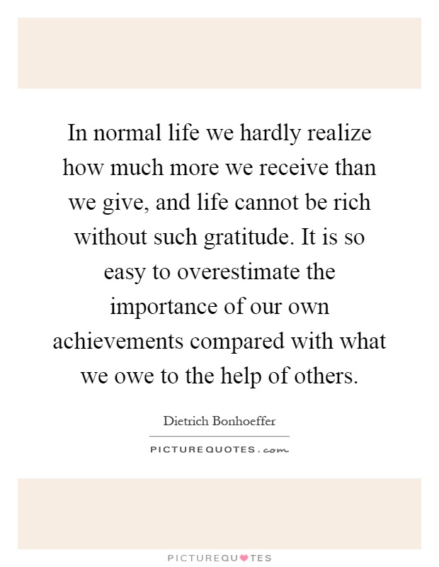 In normal life we hardly realize how much more we receive than we give, and life cannot be rich without such gratitude. It is so easy to overestimate the importance of our own achievements compared with what we owe to the help of others Picture Quote #1