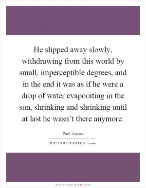 He slipped away slowly, withdrawing from this world by small, imperceptible degrees, and in the end it was as if he were a drop of water evaporating in the sun, shrinking and shrinking until at last he wasn’t there anymore Picture Quote #1