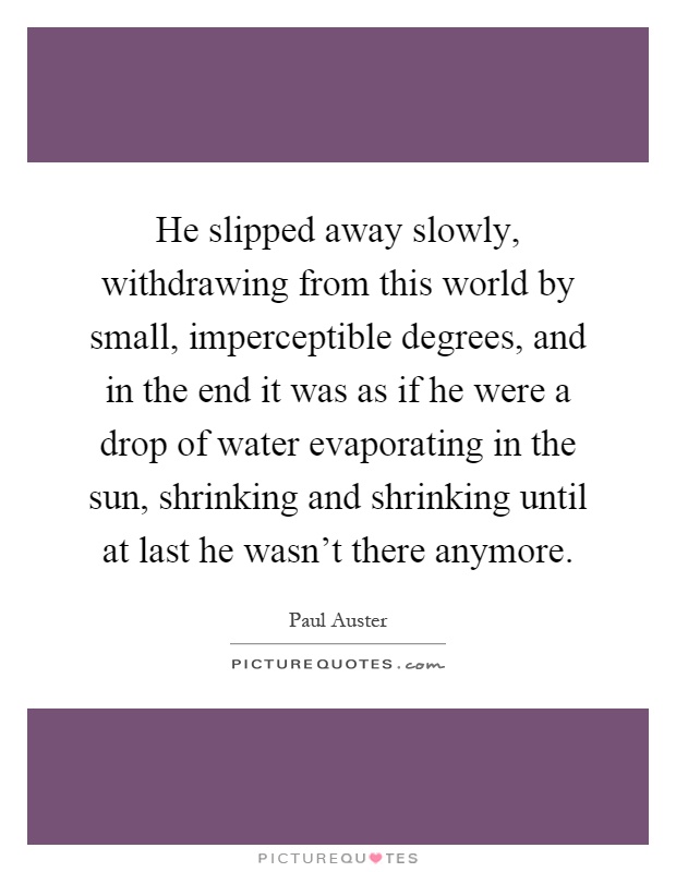 He slipped away slowly, withdrawing from this world by small, imperceptible degrees, and in the end it was as if he were a drop of water evaporating in the sun, shrinking and shrinking until at last he wasn't there anymore Picture Quote #1