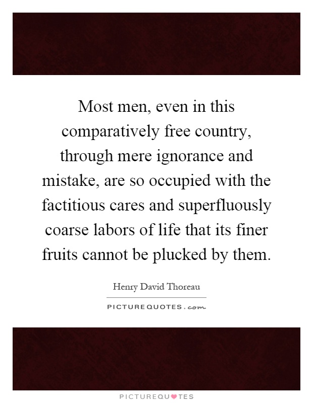 Most men, even in this comparatively free country, through mere ignorance and mistake, are so occupied with the factitious cares and superfluously coarse labors of life that its finer fruits cannot be plucked by them Picture Quote #1