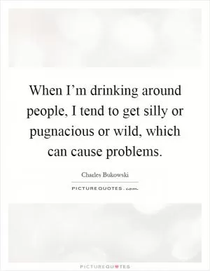 When I’m drinking around people, I tend to get silly or pugnacious or wild, which can cause problems Picture Quote #1