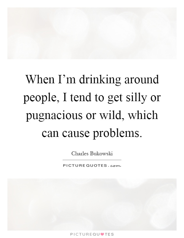 When I'm drinking around people, I tend to get silly or pugnacious or wild, which can cause problems Picture Quote #1