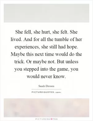 She fell, she hurt, she felt. She lived. And for all the tumble of her experiences, she still had hope. Maybe this next time would do the trick. Or maybe not. But unless you stepped into the game, you would never know Picture Quote #1