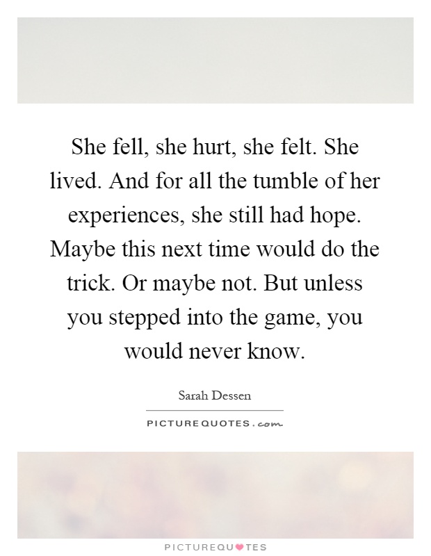 She fell, she hurt, she felt. She lived. And for all the tumble of her experiences, she still had hope. Maybe this next time would do the trick. Or maybe not. But unless you stepped into the game, you would never know Picture Quote #1
