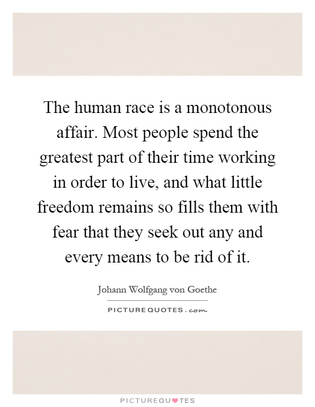 The human race is a monotonous affair. Most people spend the greatest part of their time working in order to live, and what little freedom remains so fills them with fear that they seek out any and every means to be rid of it Picture Quote #1