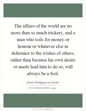 The affairs of the world are no more than so much trickery, and a man who toils for money or honour or whatever else in deference to the wishes of others, rather than because his own desire or needs lead him to do so, will always be a fool Picture Quote #1