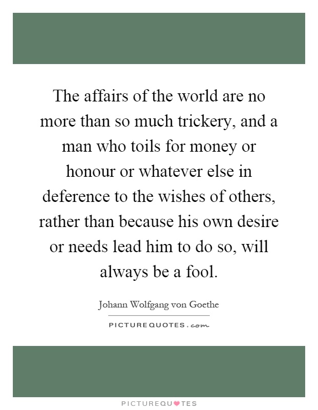 The affairs of the world are no more than so much trickery, and a man who toils for money or honour or whatever else in deference to the wishes of others, rather than because his own desire or needs lead him to do so, will always be a fool Picture Quote #1