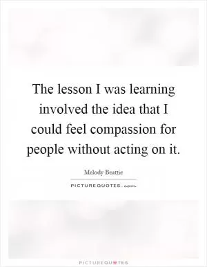 The lesson I was learning involved the idea that I could feel compassion for people without acting on it Picture Quote #1